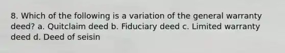 8. Which of the following is a variation of the general warranty deed? a. Quitclaim deed b. Fiduciary deed c. Limited warranty deed d. Deed of seisin