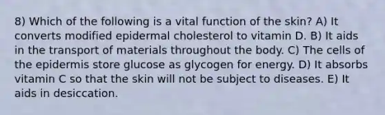 8) Which of the following is a vital function of the skin? A) It converts modified epidermal cholesterol to vitamin D. B) It aids in the transport of materials throughout the body. C) The cells of the epidermis store glucose as glycogen for energy. D) It absorbs vitamin C so that the skin will not be subject to diseases. E) It aids in desiccation.