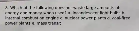 8. Which of the following does not waste large amounts of energy and money when used? a. incandescent light bulbs b. internal combustion engine c. nuclear power plants d. coal-fired power plants e. mass transit