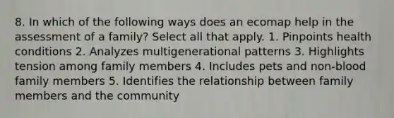 8. In which of the following ways does an ecomap help in the assessment of a family? Select all that apply. 1. Pinpoints health conditions 2. Analyzes multigenerational patterns 3. Highlights tension among family members 4. Includes pets and non-blood family members 5. Identifies the relationship between family members and the community