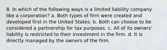 8. In which of the following ways is a limited liability company like a corporation? a. Both types of firm were created and developed first in the United States. b. Both can choose to be considered a partnership for tax purposes. c. All of its owners' liability is restricted to their investment in the firm. d. It is directly managed by the owners of the firm.