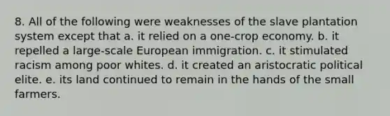 8. All of the following were weaknesses of the slave plantation system except that a. it relied on a one-crop economy. b. it repelled a large-scale European immigration. c. it stimulated racism among poor whites. d. it created an aristocratic political elite. e. its land continued to remain in the hands of the small farmers.