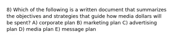 8) Which of the following is a written document that summarizes the objectives and strategies that guide how media dollars will be spent? A) corporate plan B) marketing plan C) advertising plan D) media plan E) message plan