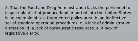 8. That the Food and Drug Administration lacks the personnel to inspect plants that produce food imported into the United States is an example of a. a fragmented policy area. b. an ineffective set of standard operating procedures. c. a lack of administrative discretion. d. a lack of bureaucratic resources. e. a lack of legislative clarity.