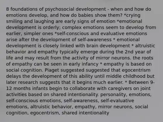 8 foundations of psychosocial development - when and how do emotions develop, and how do babies show them? *crying smiling and laughing are early signs of emotion *emotional development is orderly; complex emotions seem to develop from earlier, simpler ones *self-conscious and evaluative emotions arise after the development of self-awareness * emotional development is closely linked with brain development * altruistic behavior and empathy typically emerge during the 2nd year of life and may result from the activity of mirror neurons. the roots of empathy can be seen in early infancy * empathy is based on social cognition. Piaget suggested suggested that egocentrism delays the development of this ability until middle childhood but later research suggests that it begins much earlier. * Between 9-12 months infants begin to collaborate with caregivers on joint activities based on shared intentionality. personality, emotions, self-conscious emotions, self-awareness, self-evaluative emotions, altruistic behavior, empathy, mirror neurons, social cognition, egocentrism, shared intentionality