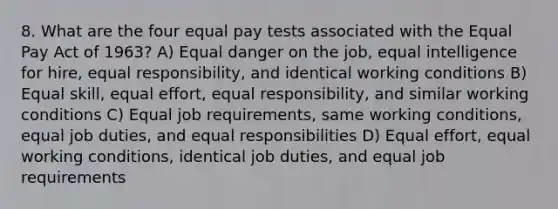 8. What are the four equal pay tests associated with the Equal Pay Act of 1963? A) Equal danger on the job, equal intelligence for hire, equal responsibility, and identical working conditions B) Equal skill, equal effort, equal responsibility, and similar working conditions C) Equal job requirements, same working conditions, equal job duties, and equal responsibilities D) Equal effort, equal working conditions, identical job duties, and equal job requirements