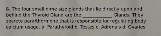 8. The four small dime size glands that lie directly upon and behind the Thyroid Gland are the _____________ Glands. They secrete para/thormone that is responsible for regulating body calcium usage. a. Parathyroid b. Testes c. Adrenals d. Ovaries