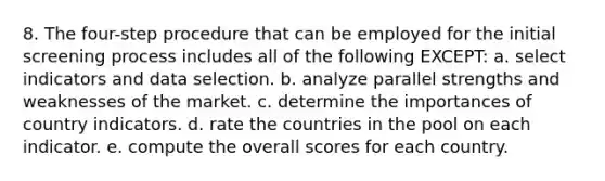 8. The four-step procedure that can be employed for the initial screening process includes all of the following EXCEPT: a. select indicators and data selection. b. analyze parallel strengths and weaknesses of the market. c. determine the importances of country indicators. d. rate the countries in the pool on each indicator. e. compute the overall scores for each country.