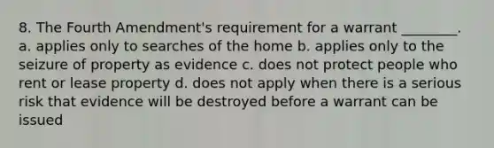 8. The Fourth Amendment's requirement for a warrant ________. a. applies only to searches of the home b. applies only to the seizure of property as evidence c. does not protect people who rent or lease property d. does not apply when there is a serious risk that evidence will be destroyed before a warrant can be issued