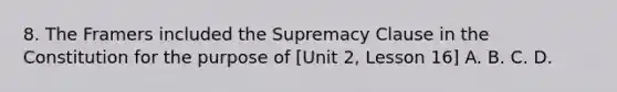 8. The Framers included the Supremacy Clause in the Constitution for the purpose of [Unit 2, Lesson 16] A. B. C. D.