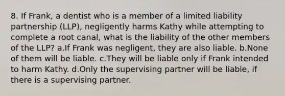 8. If Frank, a dentist who is a member of a limited liability partnership (LLP), negligently harms Kathy while attempting to complete a root canal, what is the liability of the other members of the LLP? a.If Frank was negligent, they are also liable. b.None of them will be liable. c.They will be liable only if Frank intended to harm Kathy. d.Only the supervising partner will be liable, if there is a supervising partner.