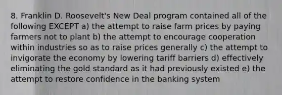 8. Franklin D. Roosevelt's New Deal program contained all of the following EXCEPT a) the attempt to raise farm prices by paying farmers not to plant b) the attempt to encourage cooperation within industries so as to raise prices generally c) the attempt to invigorate the economy by lowering tariff barriers d) effectively eliminating the gold standard as it had previously existed e) the attempt to restore confidence in the banking system