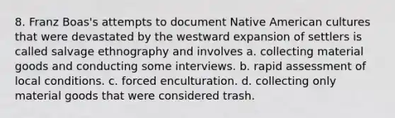 8. Franz Boas's attempts to document Native American cultures that were devastated by the westward expansion of settlers is called salvage ethnography and involves a. collecting material goods and conducting some interviews. b. rapid assessment of local conditions. c. forced enculturation. d. collecting only material goods that were considered trash.