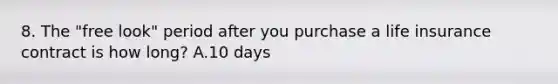 8. The "free look" period after you purchase a life insurance contract is how long? A.10 days