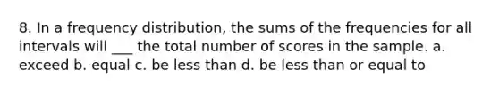 8. In a frequency distribution, the sums of the frequencies for all intervals will ___ the total number of scores in the sample. a. exceed b. equal c. be less than d. be less than or equal to