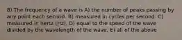 8) The frequency of a wave is A) the number of peaks passing by any point each second. B) measured in cycles per second. C) measured in hertz (Hz). D) equal to the speed of the wave divided by the wavelength of the wave. E) all of the above