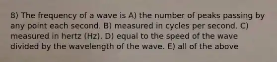 8) The frequency of a wave is A) the number of peaks passing by any point each second. B) measured in cycles per second. C) measured in hertz (Hz). D) equal to the speed of the wave divided by the wavelength of the wave. E) all of the above