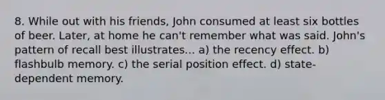 8. While out with his friends, John consumed at least six bottles of beer. Later, at home he can't remember what was said. John's pattern of recall best illustrates... a) the recency effect. b) flashbulb memory. c) the serial position effect. d) state-dependent memory.