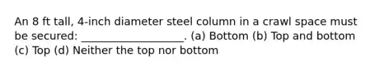 An 8 ft tall, 4-inch diameter steel column in a crawl space must be secured: ___________________. (a) Bottom (b) Top and bottom (c) Top (d) Neither the top nor bottom