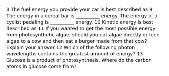 8 The fuel energy you provide your car is best described as 9 The energy in a cereal bar is __________ energy. The energy of a cyclist pedaling is __________ energy. 10 Kinetic energy is best described as 11 If you wanted to get the most possible energy from photosynthetic algae, should you eat algae directly or feed algae to a cow and then eat a burger made from that cow? Explain your answer 12 Which of the following photon wavelengths contains the greatest amount of energy? 13 Glucose is a product of photosynthesis. Where do the carbon atoms in glucose come from?