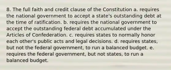 8. The full faith and credit clause of the Constitution a. requires the national government to accept a state's outstanding debt at the time of ratification. b. requires the national government to accept the outstanding federal debt accumulated under the Articles of Confederation. c. requires states to normally honor each other's public acts and legal decisions. d. requires states, but not the federal government, to run a balanced budget. e. requires the federal government, but not states, to run a balanced budget.