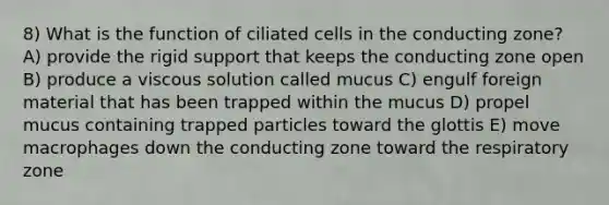 8) What is the function of ciliated cells in the conducting zone? A) provide the rigid support that keeps the conducting zone open B) produce a viscous solution called mucus C) engulf foreign material that has been trapped within the mucus D) propel mucus containing trapped particles toward the glottis E) move macrophages down the conducting zone toward the respiratory zone