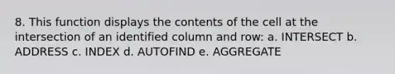 8. This function displays the contents of the cell at the intersection of an identified column and row: a. INTERSECT b. ADDRESS c. INDEX d. AUTOFIND e. AGGREGATE