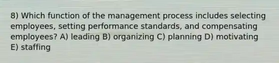 8) Which function of the management process includes selecting employees, setting performance standards, and compensating employees? A) leading B) organizing C) planning D) motivating E) staffing