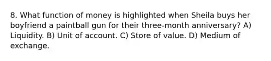 8. What function of money is highlighted when Sheila buys her boyfriend a paintball gun for their three-month anniversary? A) Liquidity. B) Unit of account. C) Store of value. D) Medium of exchange.