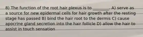 8) The function of the root hair plexus is to ________. A) serve as a source for new epidermal cells for hair growth after the resting stage has passed B) bind the hair root to the dermis C) cause apocrine gland secretion into the hair follicle D) allow the hair to assist in touch sensation