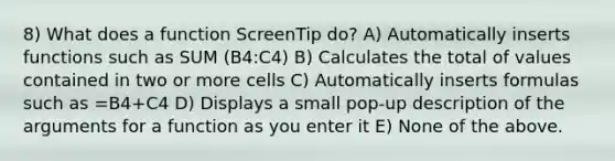 8) What does a function ScreenTip do? A) Automatically inserts functions such as SUM (B4:C4) B) Calculates the total of values contained in two or more cells C) Automatically inserts formulas such as =B4+C4 D) Displays a small pop-up description of the arguments for a function as you enter it E) None of the above.