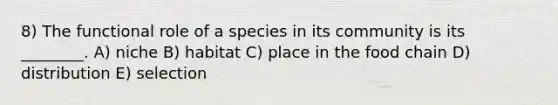 8) The functional role of a species in its community is its ________. A) niche B) habitat C) place in the food chain D) distribution E) selection