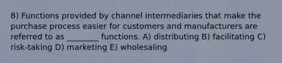 8) Functions provided by channel intermediaries that make the purchase process easier for customers and manufacturers are referred to as ________ functions. A) distributing B) facilitating C) risk-taking D) marketing E) wholesaling