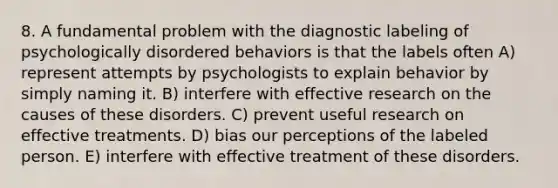 8. A fundamental problem with the diagnostic labeling of psychologically disordered behaviors is that the labels often A) represent attempts by psychologists to explain behavior by simply naming it. B) interfere with effective research on the causes of these disorders. C) prevent useful research on effective treatments. D) bias our perceptions of the labeled person. E) interfere with effective treatment of these disorders.