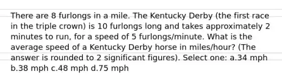 There are 8 furlongs in a mile. The Kentucky Derby (the first race in the triple crown) is 10 furlongs long and takes approximately 2 minutes to run, for a speed of 5 furlongs/minute. What is the average speed of a Kentucky Derby horse in miles/hour? (The answer is rounded to 2 significant figures). Select one: a.34 mph b.38 mph c.48 mph d.75 mph