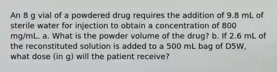 An 8 g vial of a powdered drug requires the addition of 9.8 mL of sterile water for injection to obtain a concentration of 800 mg/mL. a. What is the powder volume of the drug? b. If 2.6 mL of the reconstituted solution is added to a 500 mL bag of D5W, what dose (in g) will the patient receive?