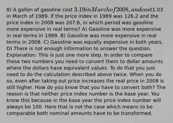 8) A gallon of gasoline cost 3.19 in March of 2008, and cost1.03 in March of 1989. If the price index in 1989 was 126.2 and the price index in 2008 was 207.6, in which period was gasoline more expensive in real terms? A) Gasoline was more expensive in real terms in 1989. B) Gasoline was more expensive in real terms in 2008. C) Gasoline was equally expensive in both years. D) There is not enough information to answer the question. Explanation: This is just one more step. In order to compare these two numbers you need to convert them to dollar amounts where the dollars have equivalent values. To do that you just need to do the calculation described above twice. When you do so, even after taking out price increases the real price in 2008 is still higher. How do you know that you have to convert both? The reason is that neither price index number is the base year. You know this because in the base year the price index number will always be 100. Here that is not the case which means to be comparable both nominal amounts have to be transformed.