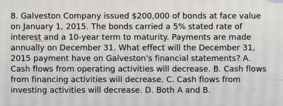 8. Galveston Company issued 200,000 of bonds at face value on January 1, 2015. The bonds carried a 5% stated rate of interest and a 10-year term to maturity. Payments are made annually on December 31. What effect will the December 31, 2015 payment have on Galveston's financial statements? A. Cash flows from operating activities will decrease. B. Cash flows from financing activities will decrease. C. Cash flows from investing activities will decrease. D. Both A and B.