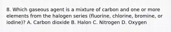 8. Which gaseous agent is a mixture of carbon and one or more elements from the halogen series (fluorine, chlorine, bromine, or iodine)? A. Carbon dioxide B. Halon C. Nitrogen D. Oxygen