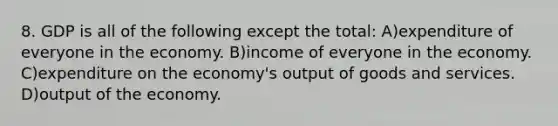 8. GDP is all of the following except the total: A)expenditure of everyone in the economy. B)income of everyone in the economy. C)expenditure on the economy's output of goods and services. D)output of the economy.