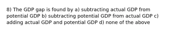 8) The GDP gap is found by a) subtracting actual GDP from potential GDP b) subtracting potential GDP from actual GDP c) adding actual GDP and potential GDP d) none of the above