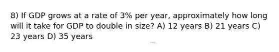 8) If GDP grows at a rate of 3% per year, approximately how long will it take for GDP to double in size? A) 12 years B) 21 years C) 23 years D) 35 years