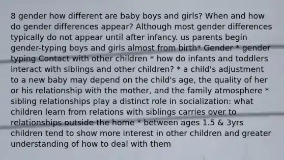 8 gender how different are baby boys and girls? When and how do gender differences appear? Although most gender differences typically do not appear until after infancy. us parents begin gender-typing boys and girls almost from birth* Gender * gender typing Contact with other children * how do infants and toddlers interact with siblings and other children? * a child's adjustment to a new baby may depend on the child's age, the quality of her or his relationship with the mother, and the family atmosphere * sibling relationships play a distinct role in socialization: what children learn from relations with siblings carries over to relationships outside the home * between ages 1.5 & 3yrs children tend to show more interest in other children and greater understanding of how to deal with them