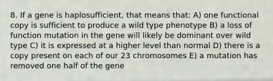 8. If a gene is haplosufficient, that means that: A) one functional copy is sufficient to produce a wild type phenotype B) a loss of function mutation in the gene will likely be dominant over wild type C) it is expressed at a higher level than normal D) there is a copy present on each of our 23 chromosomes E) a mutation has removed one half of the gene