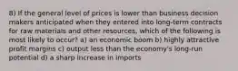 8) If the general level of prices is lower than business decision makers anticipated when they entered into long-term contracts for raw materials and other resources, which of the following is most likely to occur? a) an economic boom b) highly attractive profit margins c) output less than the economy's long-run potential d) a sharp increase in imports