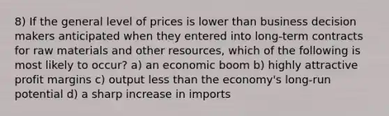 8) If the general level of prices is lower than business decision makers anticipated when they entered into long-term contracts for raw materials and other resources, which of the following is most likely to occur? a) an economic boom b) highly attractive profit margins c) output less than the economy's long-run potential d) a sharp increase in imports