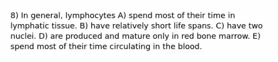 8) In general, lymphocytes A) spend most of their time in lymphatic tissue. B) have relatively short life spans. C) have two nuclei. D) are produced and mature only in red bone marrow. E) spend most of their time circulating in the blood.