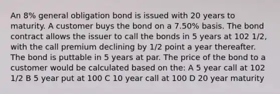 An 8% general obligation bond is issued with 20 years to maturity. A customer buys the bond on a 7.50% basis. The bond contract allows the issuer to call the bonds in 5 years at 102 1/2, with the call premium declining by 1/2 point a year thereafter. The bond is puttable in 5 years at par. The price of the bond to a customer would be calculated based on the: A 5 year call at 102 1/2 B 5 year put at 100 C 10 year call at 100 D 20 year maturity