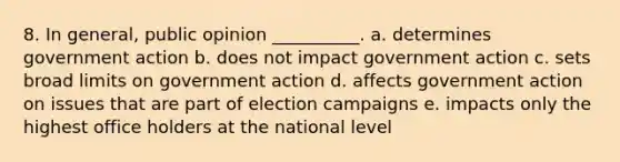 8. In general, public opinion __________. a. determines government action b. does not impact government action c. sets broad limits on government action d. affects government action on issues that are part of election campaigns e. impacts only the highest office holders at the national level