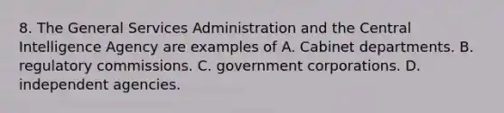 8. The General Services Administration and the Central Intelligence Agency are examples of A. Cabinet departments. B. regulatory commissions. C. government corporations. D. independent agencies.